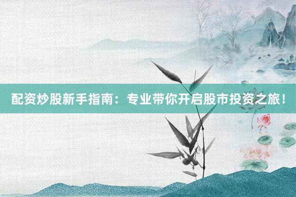 配资炒股新手指南：专业带你开启股市投资之旅！