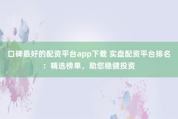 口碑最好的配资平台app下载 实盘配资平台排名：精选榜单，助您稳健投资