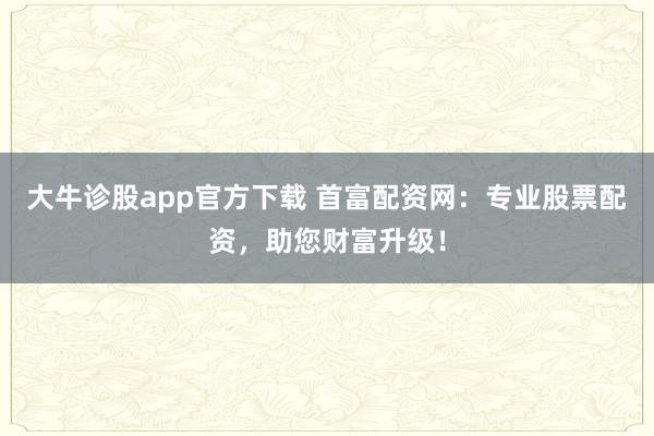 大牛诊股app官方下载 首富配资网：专业股票配资，助您财富升级！