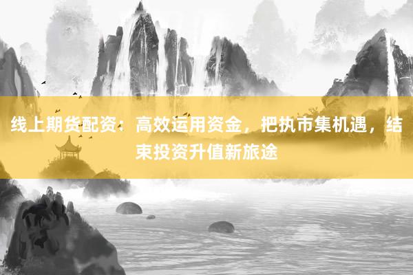 线上期货配资:高效运用资金,把执市集机遇,结束投资升值新旅途
