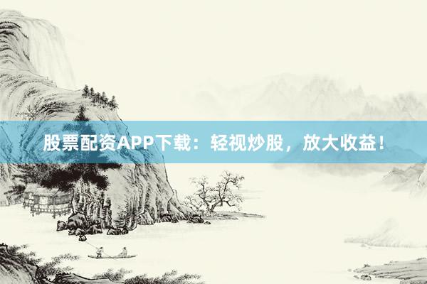 股票配资APP下载：轻视炒股，放大收益！
