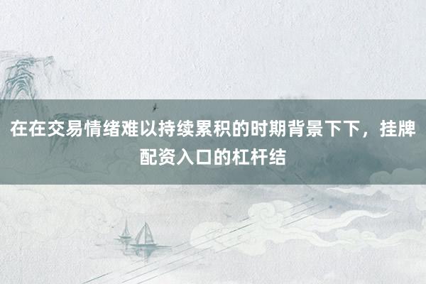 在在交易情绪难以持续累积的时期背景下下，挂牌配资入口的杠杆结