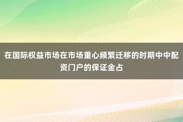 在国际权益市场在市场重心频繁迁移的时期中中配资门户的保证金占