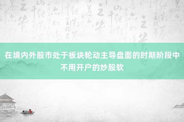 在境内外股市处于板块轮动主导盘面的时期阶段中不用开户的炒股软