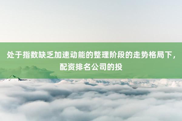 处于指数缺乏加速动能的整理阶段的走势格局下，配资排名公司的投