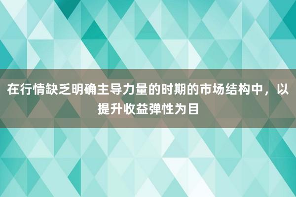 在行情缺乏明确主导力量的时期的市场结构中，以提升收益弹性为目