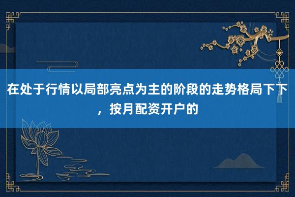 在处于行情以局部亮点为主的阶段的走势格局下下,按月配资开户的