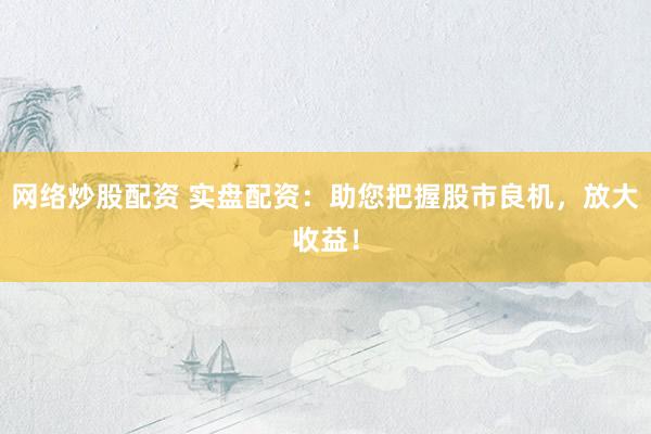 网络炒股配资 实盘配资:助您把握股市良机,放大收益!