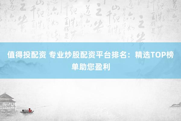 值得投配资 专业炒股配资平台排名:精选TOP榜单助您盈利