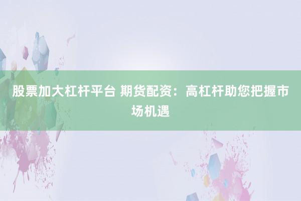 股票加大杠杆平台 期货配资：高杠杆助您把握市场机遇