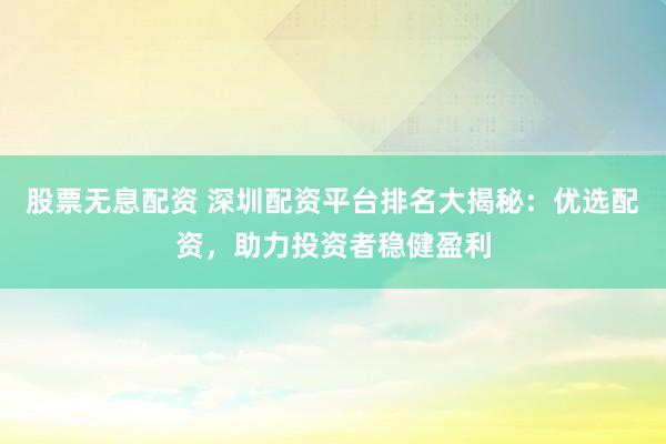 股票无息配资 深圳配资平台排名大揭秘：优选配资，助力投资者稳健盈利