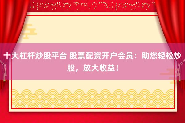 十大杠杆炒股平台 股票配资开户会员：助您轻松炒股，放大收益！