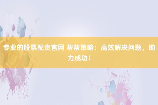 专业的股票配资官网 帮帮策略：高效解决问题，助力成功！