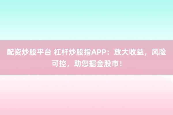 配资炒股平台 杠杆炒股指APP：放大收益，风险可控，助您掘金股市！