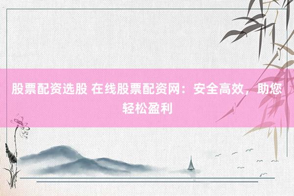 股票配资选股 在线股票配资网：安全高效，助您轻松盈利