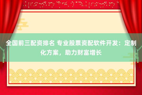 全国前三配资排名 专业股票资配软件开发：定制化方案，助力财富增长