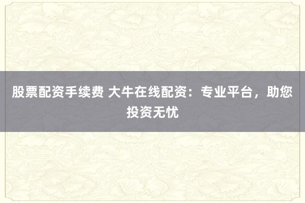 股票配资手续费 大牛在线配资：专业平台，助您投资无忧