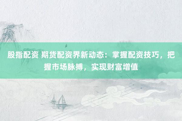 股指配资 期货配资界新动态：掌握配资技巧，把握市场脉搏，实现财富增值