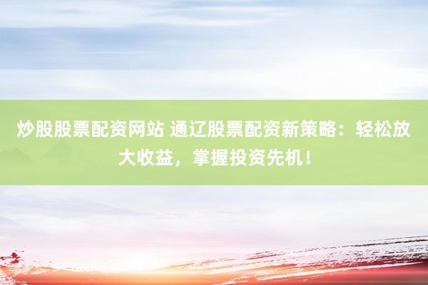 炒股股票配资网站 通辽股票配资新策略：轻松放大收益，掌握投资先机！
