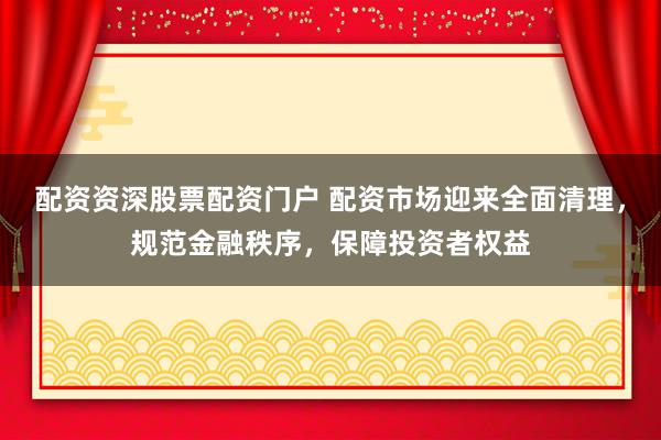 配资资深股票配资门户 配资市场迎来全面清理，规范金融秩序，保障投资者权益