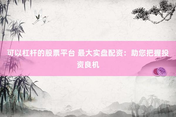 可以杠杆的股票平台 最大实盘配资：助您把握投资良机