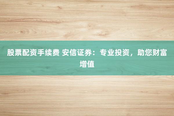 股票配资手续费 安信证券：专业投资，助您财富增值