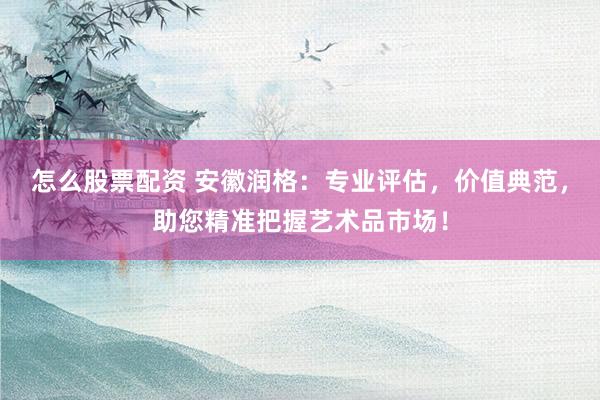 怎么股票配资 安徽润格：专业评估，价值典范，助您精准把握艺术品市场！