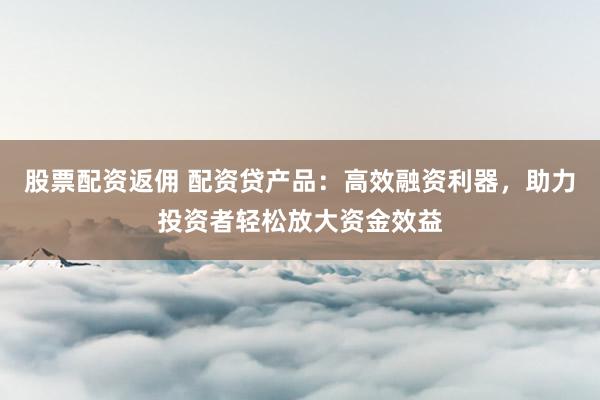 股票配资返佣 配资贷产品：高效融资利器，助力投资者轻松放大资金效益
