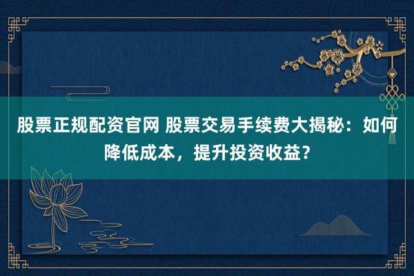 股票正规配资官网 股票交易手续费大揭秘：如何降低成本，提升投资收益？