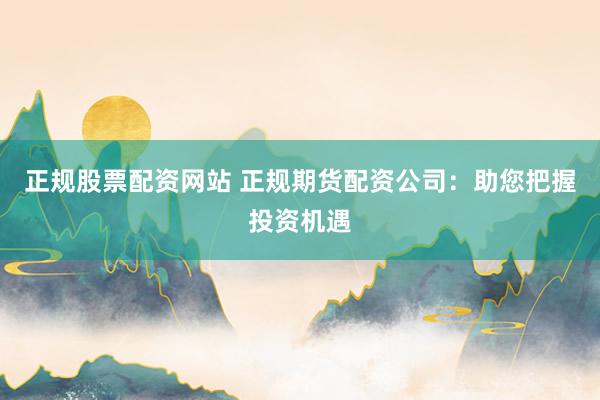 正规股票配资网站 正规期货配资公司：助您把握投资机遇