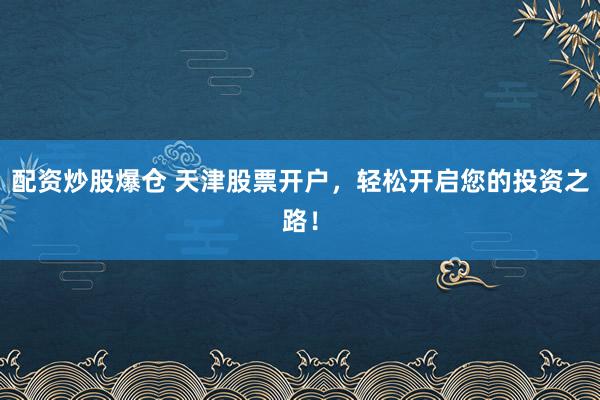 配资炒股爆仓 天津股票开户，轻松开启您的投资之路！