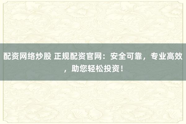 配资网络炒股 正规配资官网：安全可靠，专业高效，助您轻松投资！