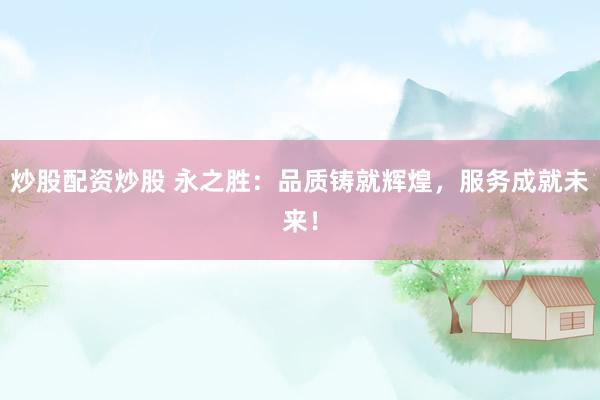 炒股配资炒股 永之胜：品质铸就辉煌，服务成就未来！