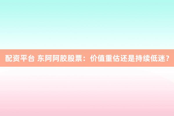 配资平台 东阿阿胶股票：价值重估还是持续低迷？