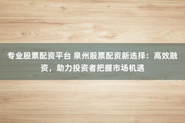 专业股票配资平台 泉州股票配资新选择:高效融资,助力投资者把握市场机遇