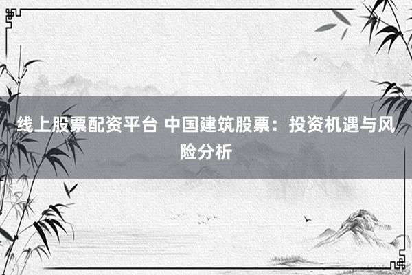 线上股票配资平台 中国建筑股票：投资机遇与风险分析