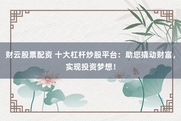 财云股票配资 十大杠杆炒股平台：助您撬动财富，实现投资梦想！