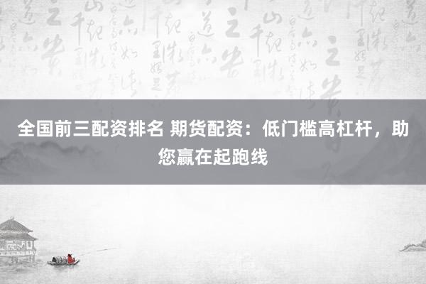 全国前三配资排名 期货配资：低门槛高杠杆，助您赢在起跑线