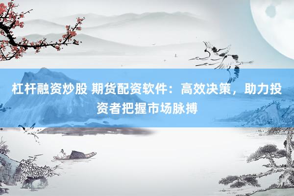 杠杆融资炒股 期货配资软件：高效决策，助力投资者把握市场脉搏
