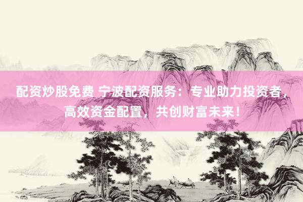 配资炒股免费 宁波配资服务：专业助力投资者，高效资金配置，共创财富未来！
