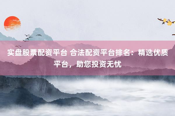 实盘股票配资平台 合法配资平台排名：精选优质平台，助您投资无忧