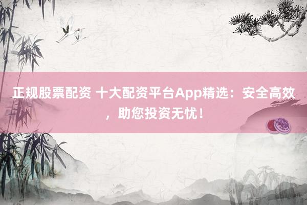 正规股票配资 十大配资平台App精选：安全高效，助您投资无忧！