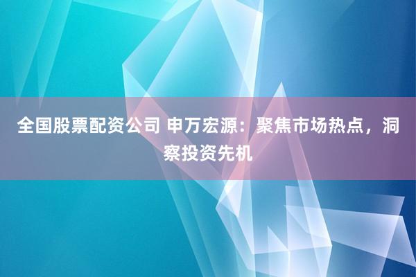 全国股票配资公司 申万宏源：聚焦市场热点，洞察投资先机