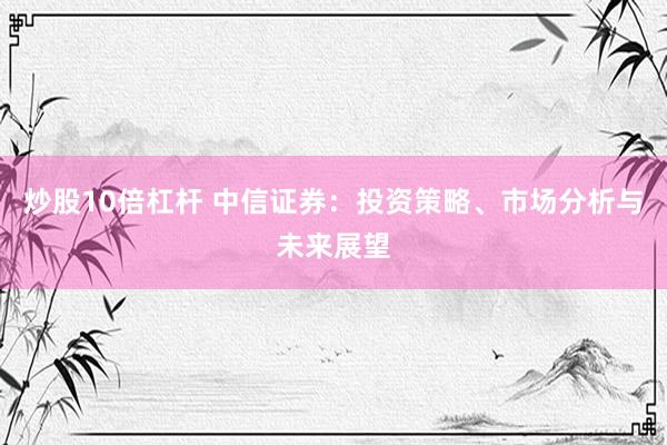 炒股10倍杠杆 中信证券：投资策略、市场分析与未来展望