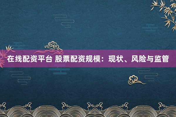 在线配资平台 股票配资规模：现状、风险与监管
