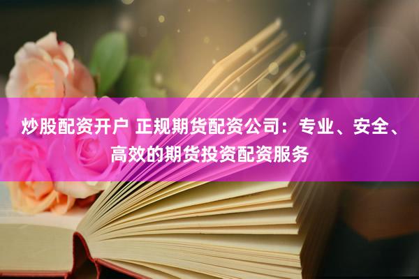 炒股配资开户 正规期货配资公司：专业、安全、高效的期货投资配资服务