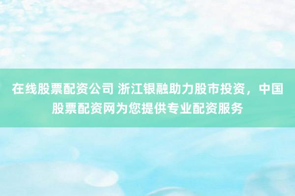 在线股票配资公司 浙江银融助力股市投资，中国股票配资网为您提供专业配资服务