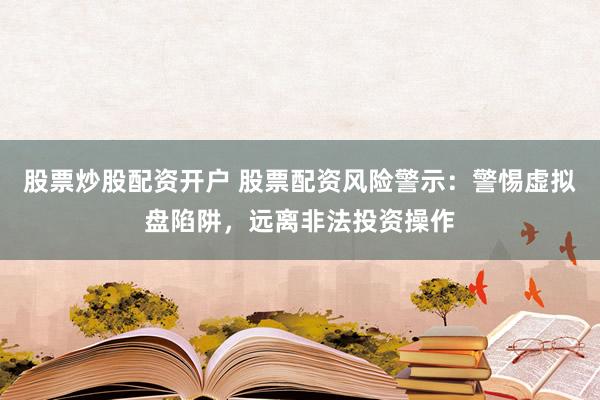 股票炒股配资开户 股票配资风险警示：警惕虚拟盘陷阱，远离非法投资操作
