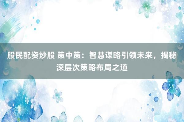 股民配资炒股 策中策：智慧谋略引领未来，揭秘深层次策略布局之道