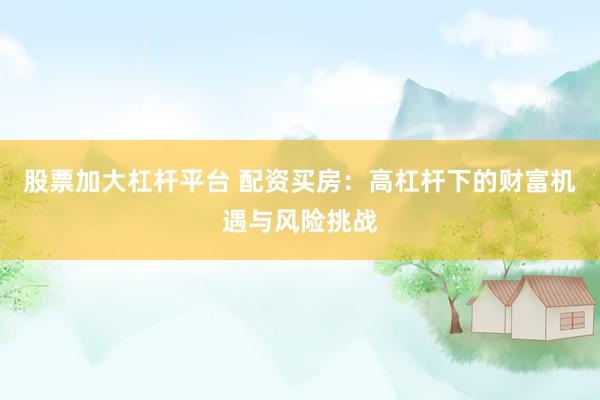 股票加大杠杆平台 配资买房：高杠杆下的财富机遇与风险挑战
